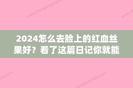 2024怎么去脸上的红血丝果好？看了这篇日记你就能略知一二了！(脸上红血丝多久消失)