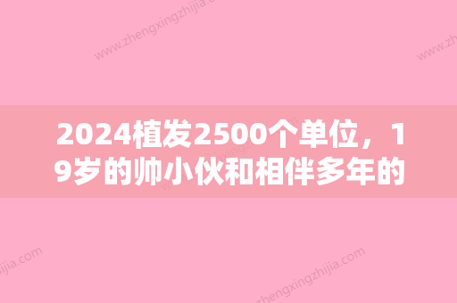 2024植发2500个单位，19岁的帅小伙和相伴多年的大脑门说再见！