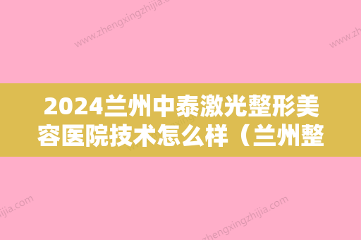 2024兰州中泰激光整形美容医院技术怎么样（兰州整形美容医院哪家好）