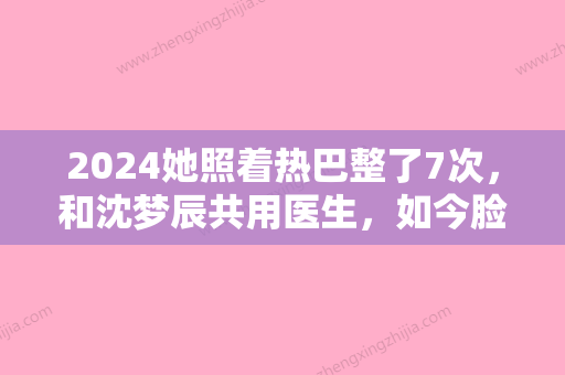 2024她照着热巴整了7次，和沈梦辰共用医生，如今脸都扯不动了？