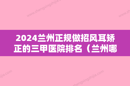 2024兰州正规做招风耳矫正的三甲医院排名（兰州哪个医院耳鼻喉看的比较好）