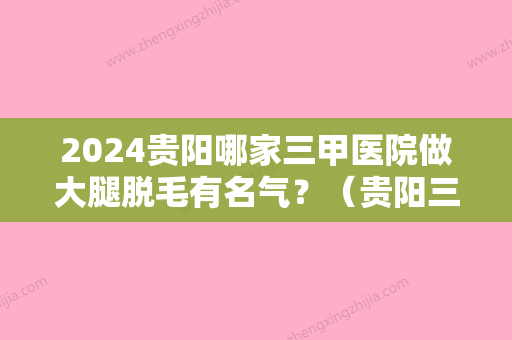 2024贵阳哪家三甲医院做大腿脱毛有名气？（贵阳三甲级医院看脱发）