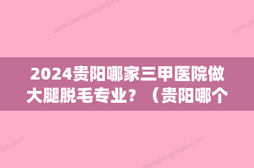 2024贵阳哪家三甲医院做大腿脱毛专业？（贵阳哪个医院脱毛好）(贵阳哪里脱毛比较好)