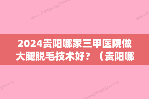 2024贵阳哪家三甲医院做大腿脱毛技术好？（贵阳哪个医院脱毛好）(贵阳哪里脱毛比较好)