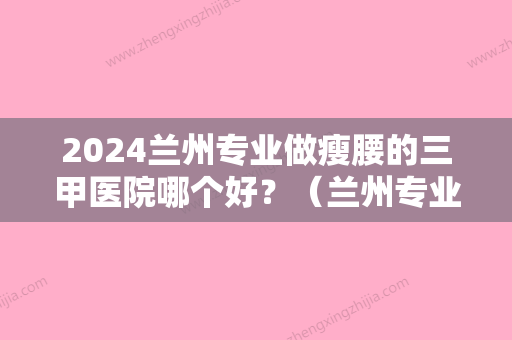 2024兰州专业做瘦腰的三甲医院哪个好？（兰州专业做瘦腰的三甲医院哪个好些）