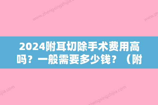 2024附耳切除手术费用高吗？一般需要多少钱？（附耳切除手术费用高吗?一般需要多少钱一次）