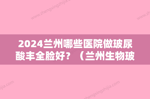 2024兰州哪些医院做玻尿酸丰全脸好？（兰州生物玻尿酸怎么样）