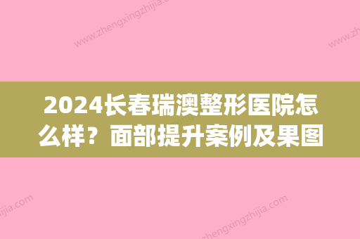 2024长春瑞澳整形医院怎么样？面部提升案例及果图展示(长春瑞新整形医院)