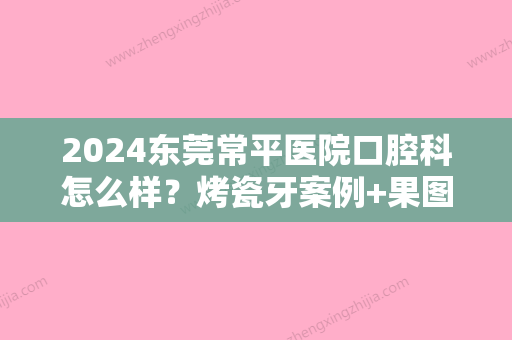 2024东莞常平医院口腔科怎么样？烤瓷牙案例+果图公布