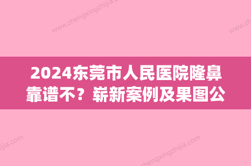 2024东莞市人民医院隆鼻靠谱不？崭新案例及果图公开(东莞隆鼻医生)