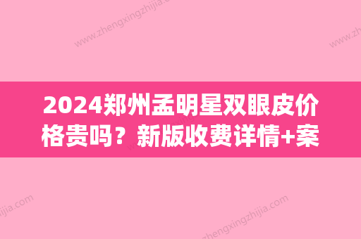 2024郑州孟明星双眼皮价格贵吗？新版收费详情+案例展示(郑州孟明星做双眼皮修复怎么样)