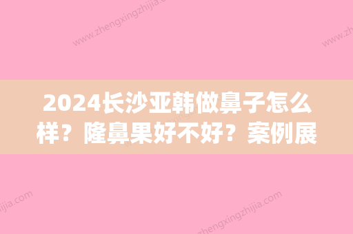 2024长沙亚韩做鼻子怎么样？隆鼻果好不好？案例展示(亚韩隆鼻整容多少钱)