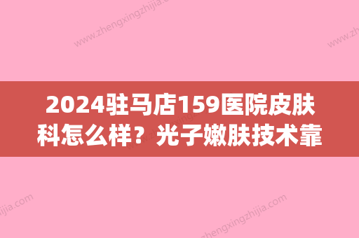 2024驻马店159医院皮肤科怎么样？光子嫩肤技术靠谱吗？内附案例(驻马店159医院整形科怎样)