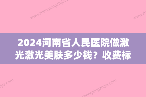 2024河南省人民医院做激光激光美肤多少钱？收费标准+案例公开(河南省人民医院皮肤科激光一次多少钱)