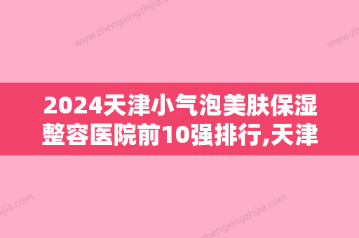 2024天津小气泡美肤保湿整容医院前10强排行,天津伊颂整形医院蒸蒸日上