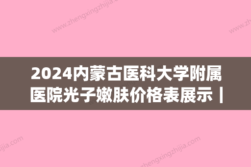 2024内蒙古医科大学附属医院光子嫩肤价格表展示｜附真人体验案例(内蒙古医院 光子嫩肤)