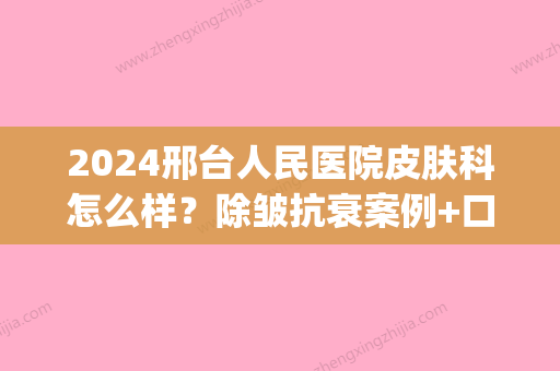 2024邢台人民医院皮肤科怎么样？除皱抗衰案例+口碑评价一览(邢台人民医院祛斑好吗)