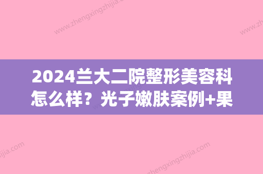 2024兰大二院整形美容科怎么样？光子嫩肤案例+果图公开(兰大二院整形外科大夫)