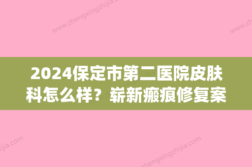 2024保定市第二医院皮肤科怎么样？崭新瘢痕修复案例展示(保定252皮肤美容科)