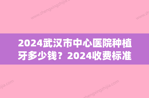 2024武汉市中心医院种植牙多少钱？2024收费标准+案例公开(武汉2024年牙科收费价目表)