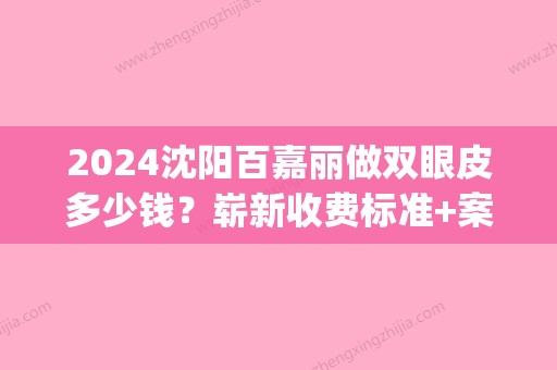 2024沈阳百嘉丽做双眼皮多少钱？崭新收费标准+案例一览(沈阳百嘉丽双眼皮谁做得好)