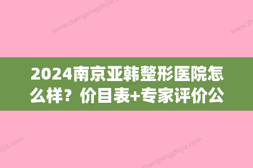 2024南京亚韩整形医院怎么样？价目表+专家评价公开(南京亚韩整形医院咋样)