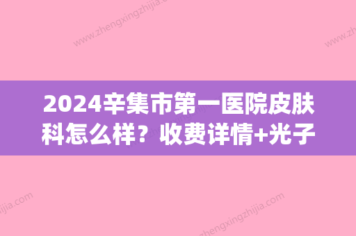 2024辛集市第一医院皮肤科怎么样？收费详情+光子嫩肤案例展示(辛集县医院皮肤科电话是多少)