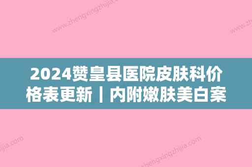 2024赞皇县医院皮肤科价格表更新｜内附嫩肤美白案例