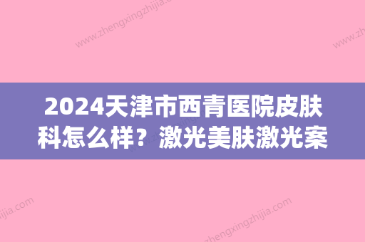 2024天津市西青医院皮肤科怎么样？激光美肤激光案例+体验感悟分享(天津西青医院皮肤科电话)