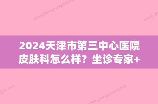 2024天津市第三中心医院皮肤科怎么样？坐诊专家+收费价目表分享(天津第三中心医院门诊)