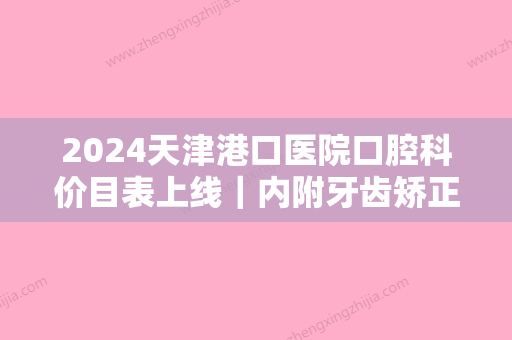 2024天津港口医院口腔科价目表上线｜内附牙齿矫正案例