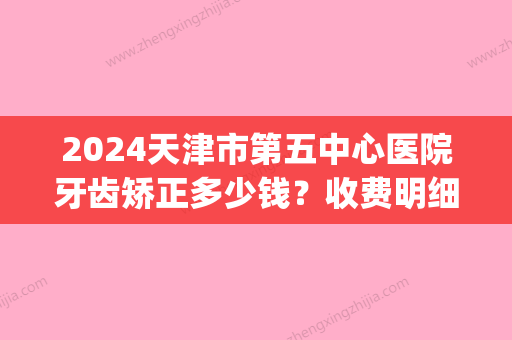 2024天津市第五中心医院牙齿矫正多少钱？收费明细+案例分享(天津口腔医院矫正牙齿多少钱)