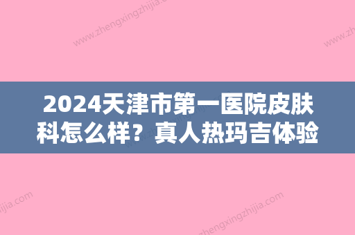 2024天津市第一医院皮肤科怎么样？真人热玛吉体验案例公布