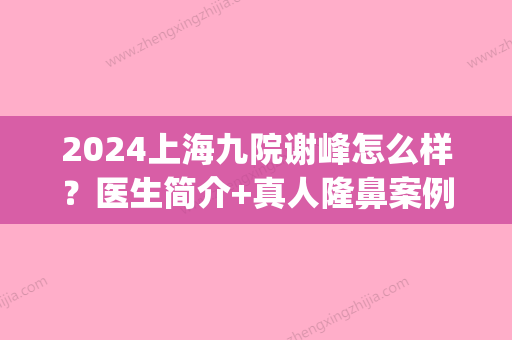 2024上海九院谢峰怎么样？医生简介+真人隆鼻案例鉴赏(上海第九人民医院谢峰主任怎么样)