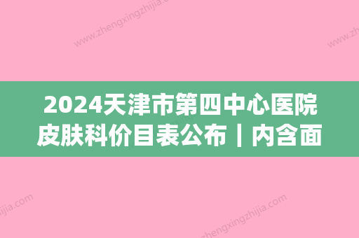 2024天津市第四中心医院皮肤科价目表公布｜内含面部年轻化案例(天津第四中心医院皮肤科专家)