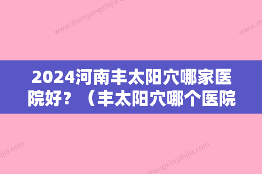 2024河南丰太阳穴哪家医院好？（丰太阳穴哪个医院比较好）