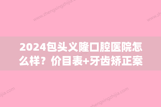 2024包头义隆口腔医院怎么样？价目表+牙齿矫正案例公布(包头市义隆口腔门诊部)