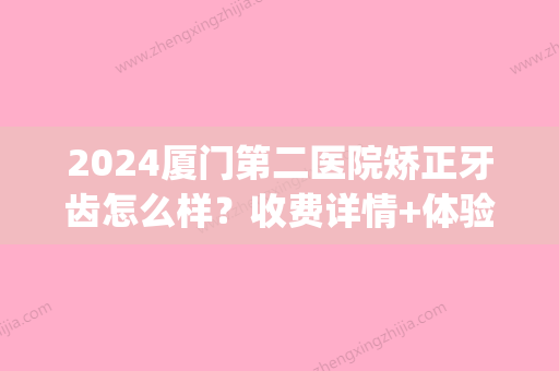 2024厦门第二医院矫正牙齿怎么样？收费详情+体验案例分享(厦门第二口腔医院)