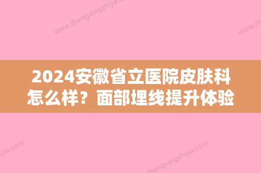 2024安徽省立医院皮肤科怎么样？面部埋线提升体验全过程一览