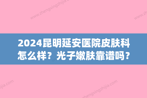 2024昆明延安医院皮肤科怎么样？光子嫩肤靠谱吗？附案例(昆明延安医院激光祛斑怎么样)