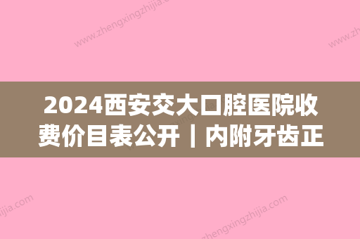 2024西安交大口腔医院收费价目表公开｜内附牙齿正畸案例+亲身反馈(西安交大口腔医院补牙价目表)