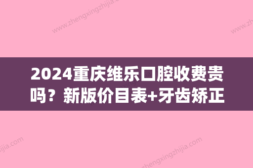 2024重庆维乐口腔收费贵吗？新版价目表+牙齿矫正案例一览(重庆市维乐口腔医院)