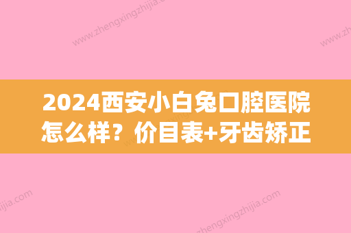 2024西安小白兔口腔医院怎么样？价目表+牙齿矫正案例一览(西安小白兔口腔分院有哪些)