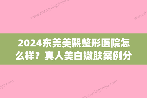 2024东莞美熙整形医院怎么样？真人美白嫩肤案例分享(东莞美熙整形美容医院)