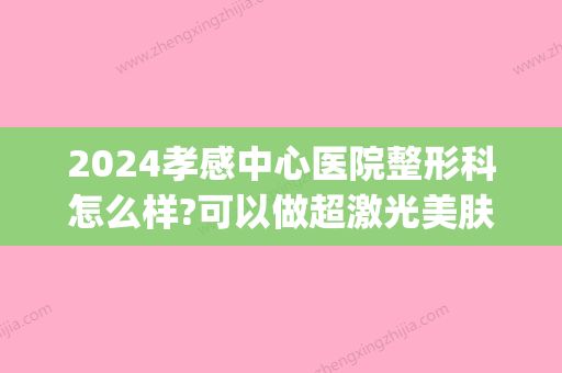 2024孝感中心医院整形科怎么样?可以做超激光美肤吗？内含案例(孝感中心医院光子嫩肤价格)