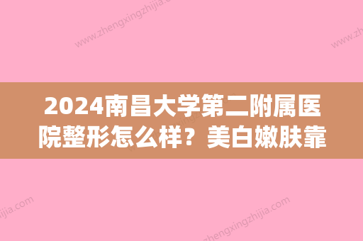 2024南昌大学第二附属医院整形怎么样？美白嫩肤靠谱吗？附案例(南昌第二附属医院美容科怎样)