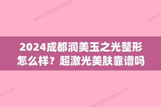 2024成都润美玉之光整形怎么样？超激光美肤靠谱吗？附案例(成都润美玉之光医院怎么样)