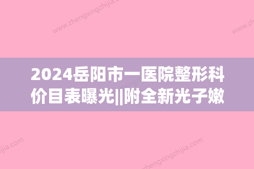 2024岳阳市一医院整形科价目表曝光||附全新光子嫩肤案例(岳阳市一医院美容整形科介绍)