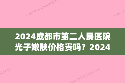 2024成都市第二人民医院光子嫩肤价格贵吗？2024收费表+案例一览(成都二院光子嫩肤多少钱)