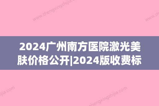 2024广州南方医院激光美肤价格公开|2024版收费标准+案例一览(广州南方医院激光一次大概多少钱)